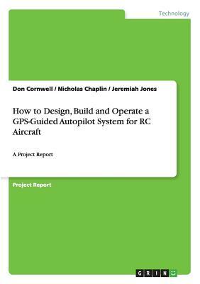 How to Design, Build and Operate a GPS-Guided Autopilot System for RC Aircraft: A Project Report by Nicholas Chaplin, Jeremiah Jones, Don Cornwell