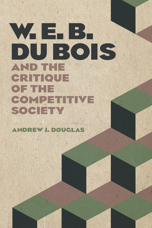 W. E. B. Du Bois and the Critique of the Competitive Society by Andrew Douglas