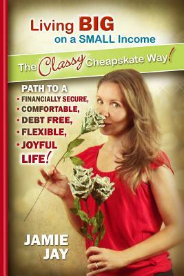 Living Big on a Small Income The Classy Cheapskate Way!: Path to a Financially Secure, Comfortable, Debt Free, Flexible, Joyful Life! by Jamie Jay