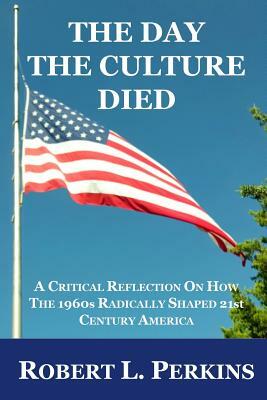 The Day The Culture Died: A Critical Reflection on How the 1960s Radically Shaped 21st Century America by Robert L. Perkins