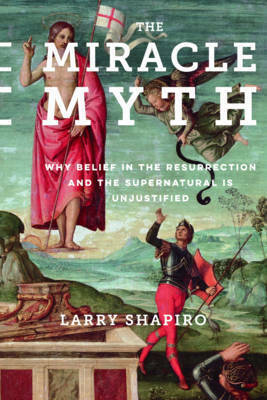 The Miracle Myth: Why Belief in the Resurrection and the Supernatural Is Unjustified by Lawrence Shapiro