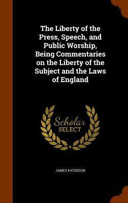 The Liberty of the Press, Speech, and Public Worship, Being Commentaries on the Liberty of the Subject and the Laws of England by James Paterson