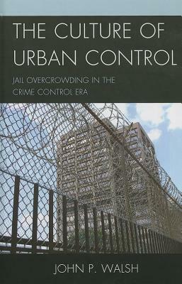 The Culture of Urban Control: Jail Overcrowding in the Crime Control Era by John P. Walsh