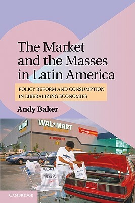 The Market and the Masses in Latin America: Policy Reform and Consumption in Liberalizing Economies by Andy Baker