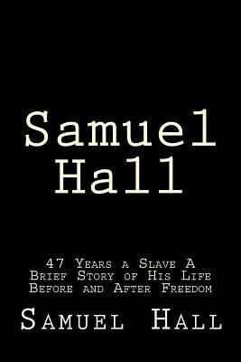 Samuel Hall: 47 Years a Slave A Brief Story of His Life Before and After Freedom by Samuel Hall