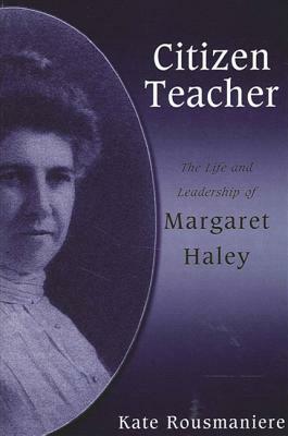 Citizen Teacher: The Life and Leadership of Margaret Haley by Kate Rousmaniere