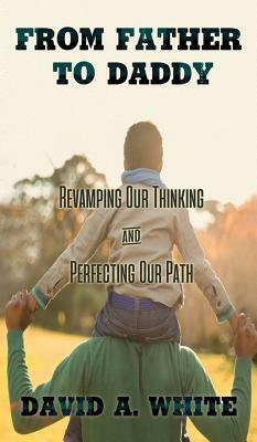 From Father to Daddy: Revamping Our Thinking and Perfecting Our Path by David A. White