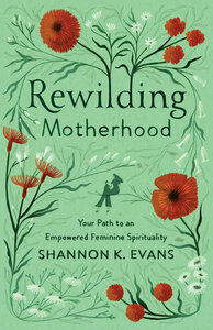 Rewilding Motherhood: Your Path to an Empowered Feminine Spirituality by Shannon K. Evans