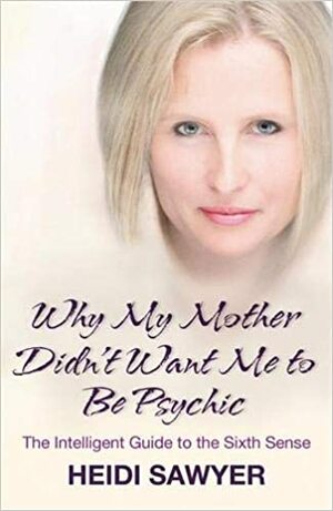 Why My Mother Didn't Want Me To Be Psychic: The Intelligent Guide To The Sixth Sense by Heidi Sawyer