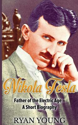Nikola Tesla: Father of the Electric Age - A Short Biography by Ryan Young