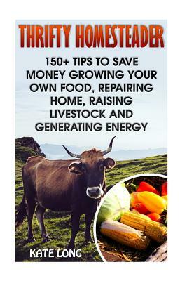 Thrifty Homesteader: 150+ Tips To Save Money Growing Your Own Food, Repairing Home, Raising Livestock And Generating Energy by Kate Long