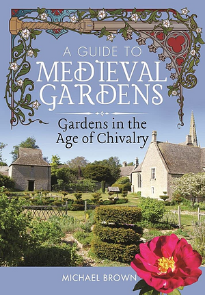 A Guide to Medieval Gardens: Gardens in the Age of Chivalry by Michael Brown