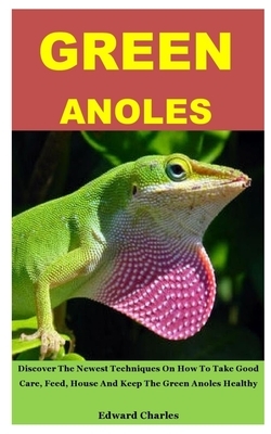 Green Anoles: Discover The Newest Techniques On How To Take Good Care, Feed, House And Keep The Green Anoles Healthy by Edward Charles