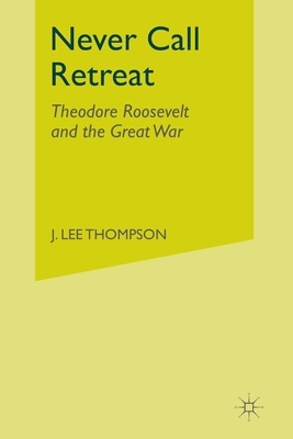 Never Call Retreat: Theodore Roosevelt and the Great War by J. Thompson