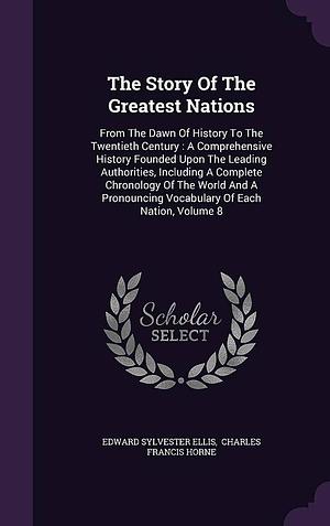 The Story Of The Greatest Nations: From The Dawn Of History To The Twentieth Century: A Comprehensive History Founded Upon The Leading Authorities, Including A Complete Chronology Of The World And A Pronouncing Vocabulary Of Each Nation, Volume 8 by Charles Francis Horne, Edward Sylvester Ellis