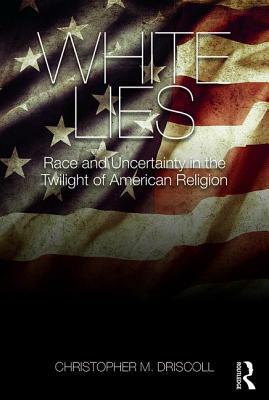 White Lies: Race and Uncertainty in the Twilight of American Religion by Christopher M. Driscoll