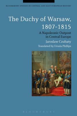 The Duchy of Warsaw, 1807-1815: A Napoleonic Outpost in Central Europe by Jaroslaw Czubaty