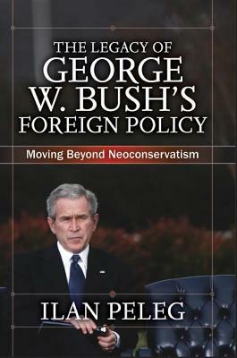 The Legacy of George W. Bush's Foreign Policy: Moving Beyond Neoconservatism by Ilan Peleg