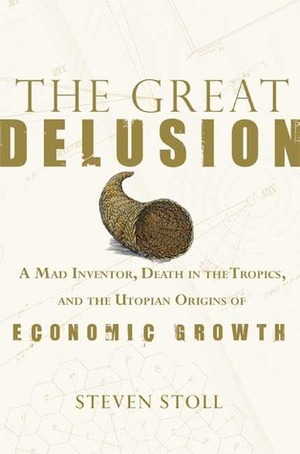 The Great Delusion: A Mad Inventor, Death in the Tropics, and the Utopian Origins of Economic Growth by Steven Stoll