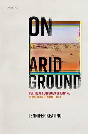 On Arid Ground: Political Ecologies of Empire in Russian Central Asia by Jennifer Keating