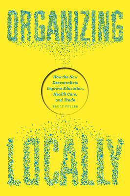 Organizing Locally: How the New Decentralists Improve Education, Health Care, and Trade by Bruce Fuller