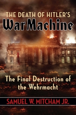 The Death of Hitler's War Machine: The Final Destruction of the Wehrmacht by Samuel W. Mitcham