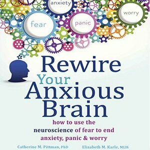 Rewire Your Anxious Brain: How to Use the Neuroscience of Fear to End Anxiety, Panic, and Worry by Catherine M. Pittman