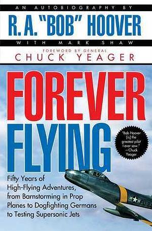 Forever Flying: Fifty Years of High-flying Adventures, From Barnstorming in Prop Planes to Dogfighting Germans to Testing Supersonic Jets by R.A. Hoover, R.A. Hoover