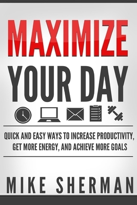 Maximize Your Day: Quick and Easy Ways to Increase Productivity, Get More Energy, and Achieve More Goals by Mike Sherman
