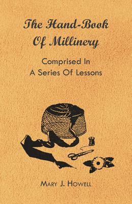 The Hand-Book of Millinery - Comprised in a Series of Lessons for the Formation of Bonnets, Capotes, Turbans, Caps, Bows, Etc - To Which is Appended a by Marion Harland, Mary J. Howell