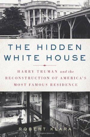 The Hidden White House: Harry Truman and the Reconstruction of America’s Most Famous Residence by Robert Klara