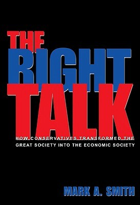 The Right Talk: How Conservatives Transformed the Great Society Into the Economic Society by Mark A. Smith
