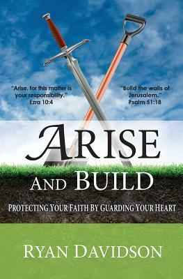 Arise and Build: Protecting Your Faith by Guarding Your Heart by Ryan Davidson