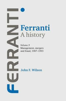 Ferranti: A History, Volume 3: Management, Mergers and Fraud 1987-1993 by John F. Wilson