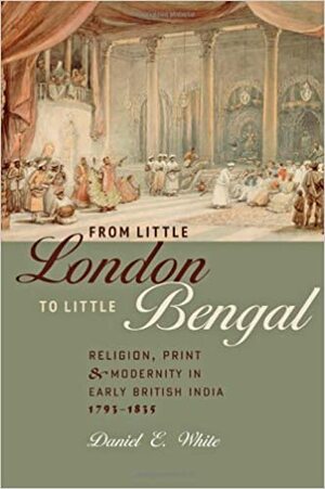 From Little London to Little Bengal: Religion, Print, and Modernity in Early British India, 1793–1835 by Daniel E. White