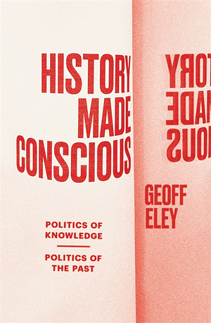 History Made Conscious: Politics of Knowledge, Politics of the Past by Geoff Eley