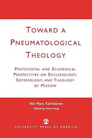 Toward a Pneumatological Theology: Pentecostal and Ecumenical Perspectives on Ecclesiology, Soteriology, and Theology of Mission by Amos Yong