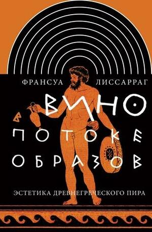 Вино в потоке образов. Эстетика древнегреческого пира by Франсуа Лиссарраг, Е. Решетникова (translator)