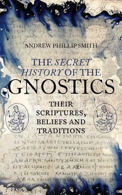 The Secret History of the Gnostics: Their Scriptures, Beliefs and Traditions by Andrew Phillip Smith