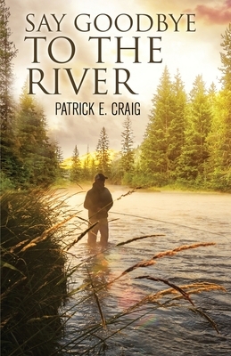 Say Goodbye To The River: Stories From The Vanishing Wilderness by Patrick E. Craig