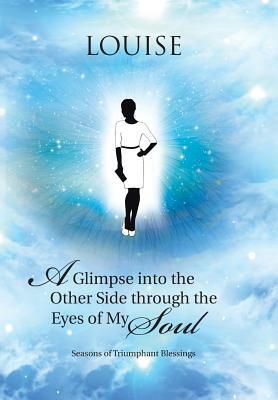 A Glimpse Into the Other Side Through the Eyes of My Soul: Seasons of Triumphant Blessings by Louise