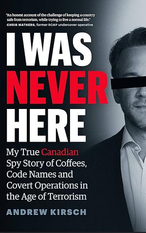 I Was Never Here: My True Canadian Spy Story of Coffees, Code Names, and Covert Operations in the Age of Terrorism by Andrew Kirsch