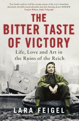 The Bitter Taste of Victory: Life, Love and Art in the Ruins of the Reich by Lara Feigel