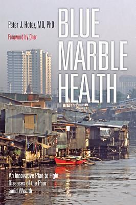 Blue Marble Health: An Innovative Plan to Fight Diseases of the Poor amid Wealth by Peter J. Hotez, Peter J. Hotez