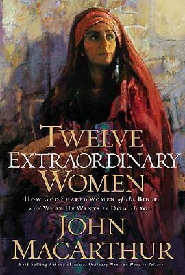 Twelve Extraordinary Women: How God Shaped Women of the Bible, and What He Wants to Do with You by John MacArthur