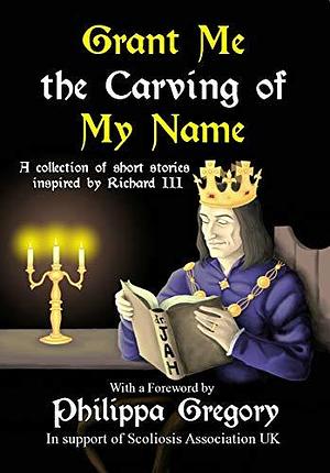Grant Me the Carving of My Name: An anthology of short fiction inspired by King Richard III by Alex Marchant