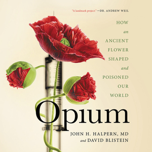 Opium: How an Ancient Flower Shaped and Poisoned Our World by John Halpern, David Blistein
