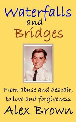 Waterfalls and Bridges: From abuse and despair, to love and forgiveness by Alex Brown