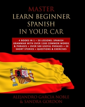 Master LEARN BEGINNER SPANISH IN YOUR CAR: 4 Books in 1 - 20 Lessons: Spanish Grammar with over 1500 Common Words & Phrases + over 500 Useful Phrases by Sandra Gordon, Alejandro Garcia Noble