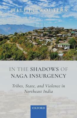 In the Shadows of Naga Insurgency: Tribes, State, and Violence in India's Northeast by Jelle J. P. Wouters